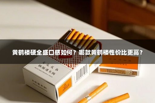 黄鹤楼硬全盛口感如何？哪款黄鹤楼性价比更高？